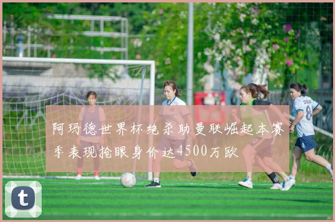 阿玛德世界杯绝杀助曼联崛起本赛季表现抢眼身价达4500万欧