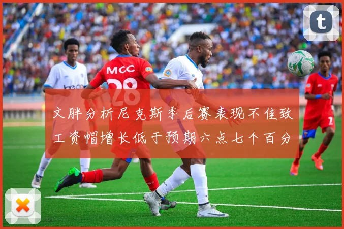 文胖分析尼克斯季后赛表现不佳致工资帽增长低于预期六点七个百分点
