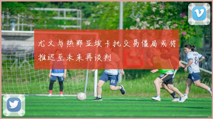 尤文与热那亚埃卡托交易僵局或将推迟至未来再谈判
