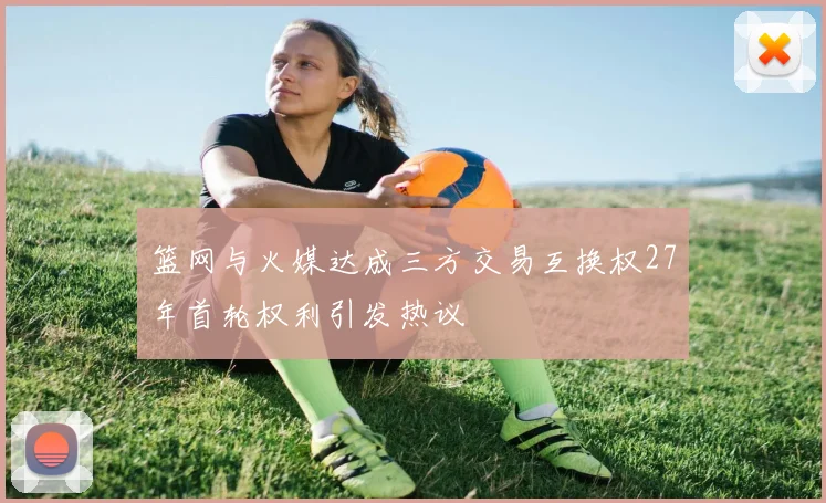 篮网与火媒达成三方交易互换权27年首轮权利引发热议
