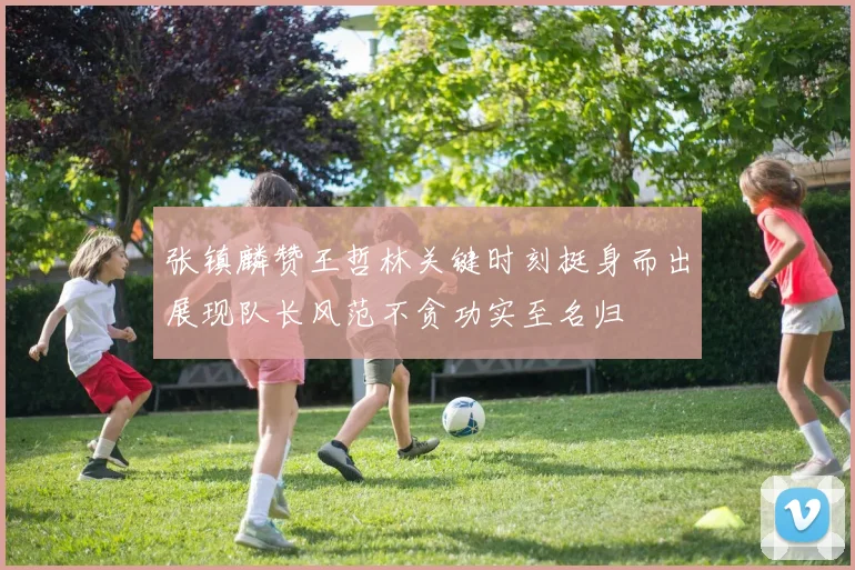 张镇麟赞王哲林关键时刻挺身而出展现队长风范不贪功实至名归