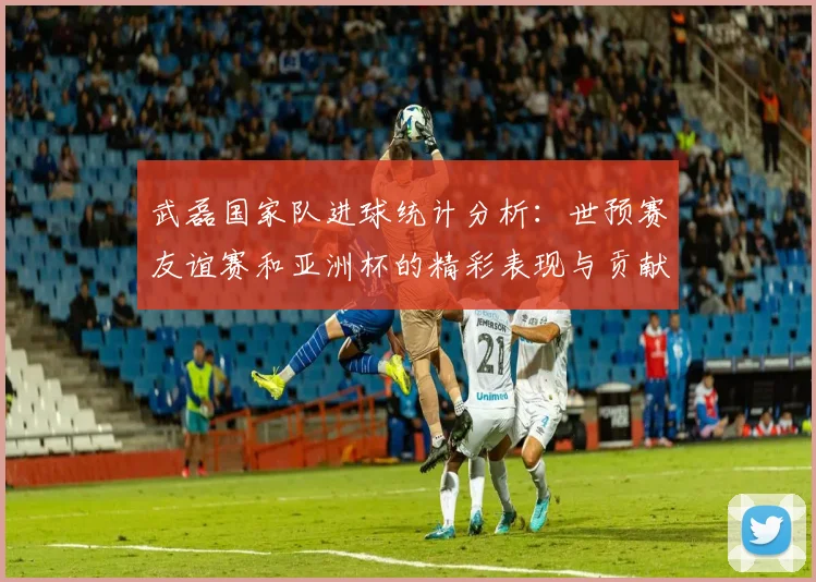 武磊国家队进球统计分析：世预赛友谊赛和亚洲杯的精彩表现与贡献