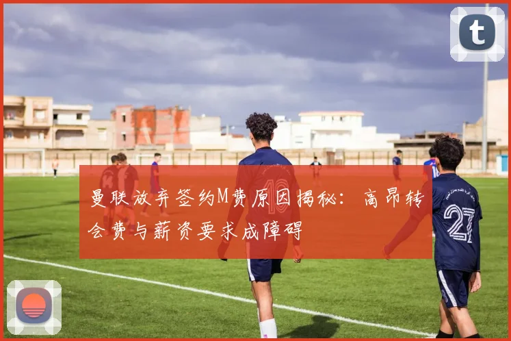 曼联放弃签约M费原因揭秘：高昂转会费与薪资要求成障碍