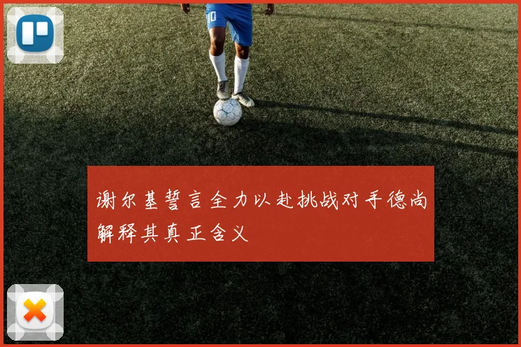 谢尔基誓言全力以赴挑战对手德尚解释其真正含义