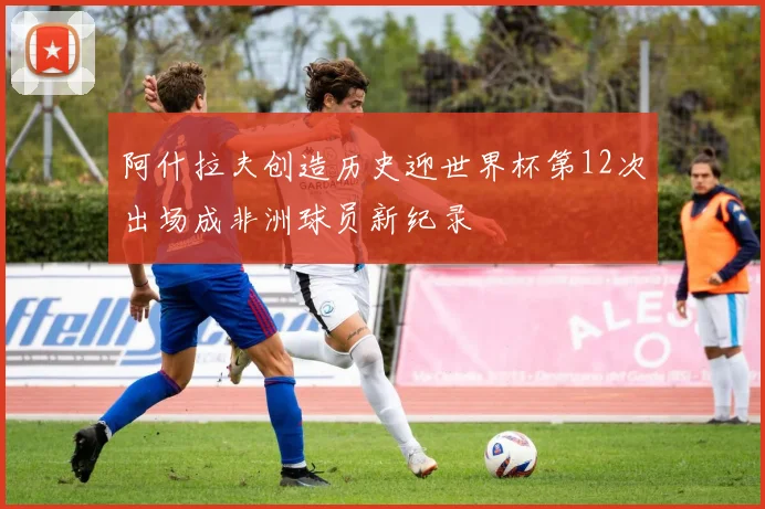 阿什拉夫创造历史迎世界杯第12次出场成非洲球员新纪录