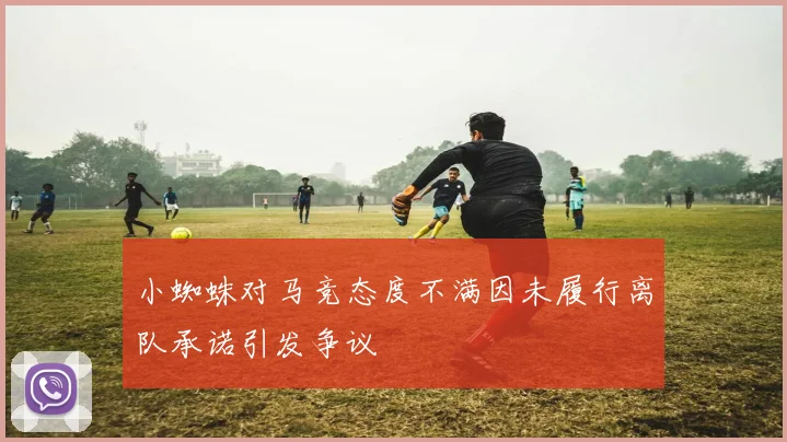 小蜘蛛对马竞态度不满因未履行离队承诺引发争议