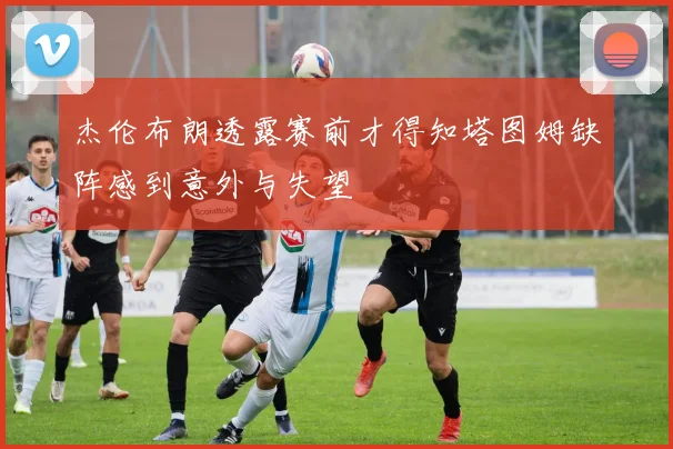 杰伦布朗透露赛前才得知塔图姆缺阵感到意外与失望