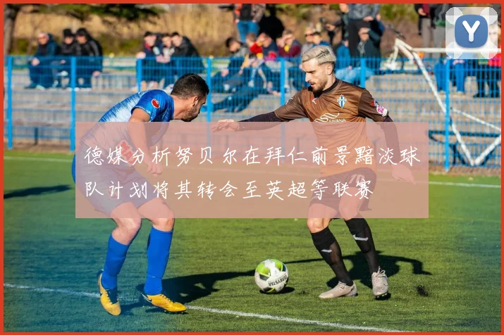 德媒分析努贝尔在拜仁前景黯淡球队计划将其转会至英超等联赛