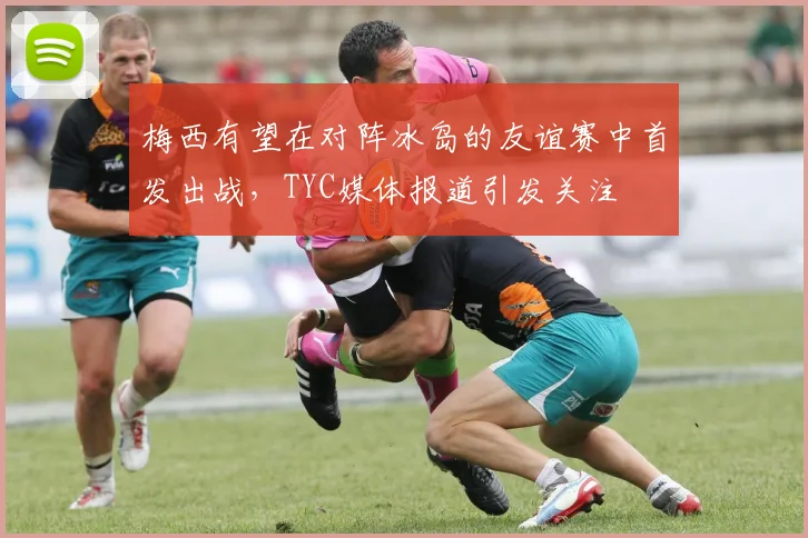 梅西有望在对阵冰岛的友谊赛中首发出战，TYC媒体报道引发关注
