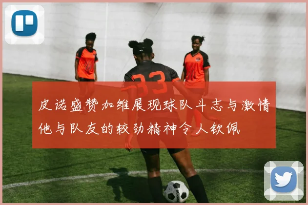 皮诺盛赞加维展现球队斗志与激情他与队友的较劲精神令人钦佩