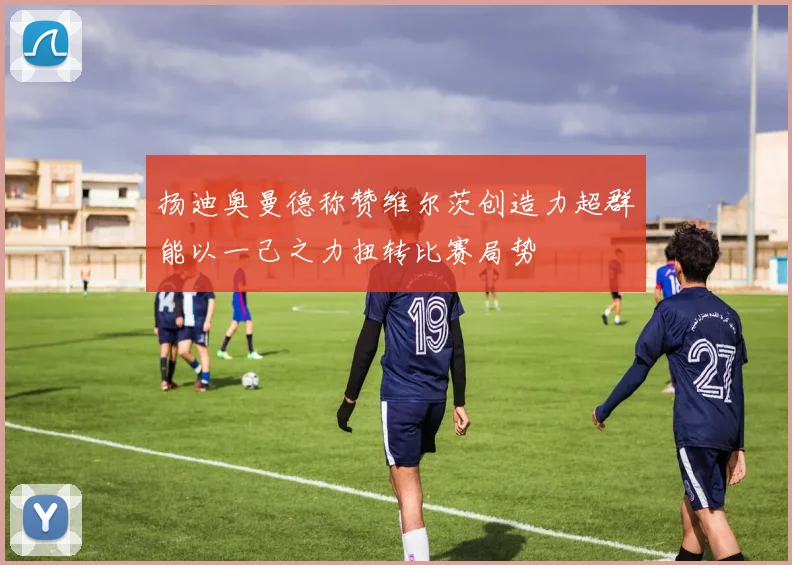 扬迪奥曼德称赞维尔茨创造力超群能以一己之力扭转比赛局势