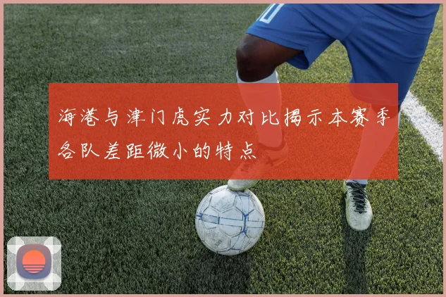 海港与津门虎实力对比揭示本赛季各队差距微小的特点
