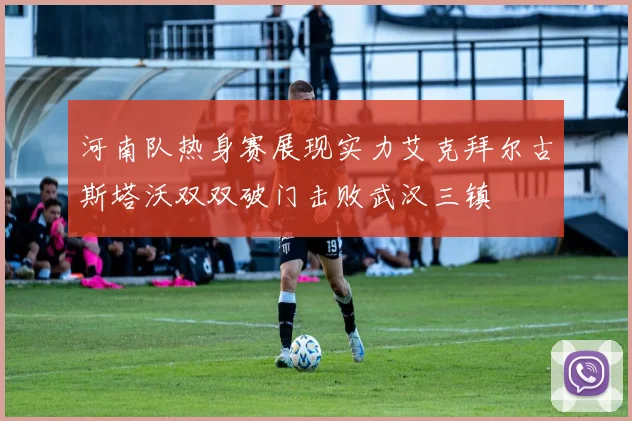 河南队热身赛展现实力艾克拜尔古斯塔沃双双破门击败武汉三镇