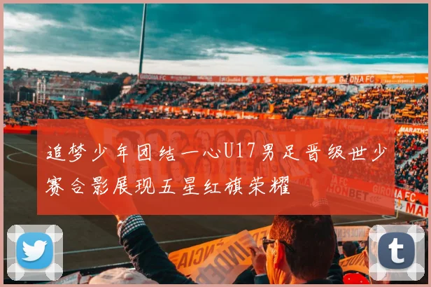 追梦少年团结一心U17男足晋级世少赛合影展现五星红旗荣耀