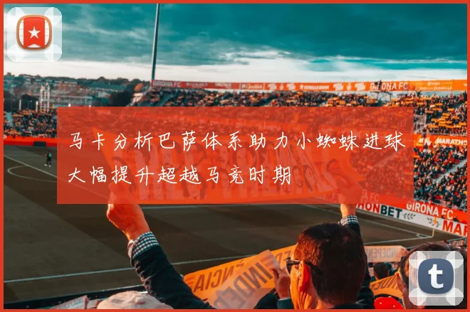 马卡分析巴萨体系助力小蜘蛛进球大幅提升超越马竞时期