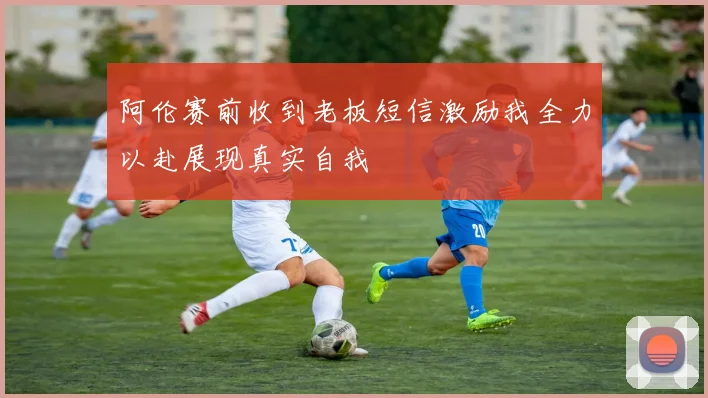 阿伦赛前收到老板短信激励我全力以赴展现真实自我