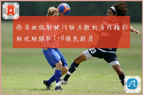 西马坎低射破门助力胜利马内精彩助攻助球队1-0领先新月