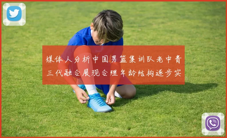 媒体人分析中国男篮集训队老中青三代融合展现合理年龄结构逐步实现换血