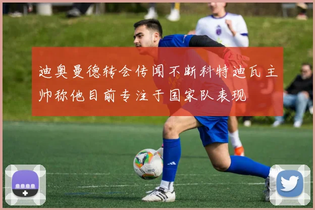 迪奥曼德转会传闻不断科特迪瓦主帅称他目前专注于国家队表现